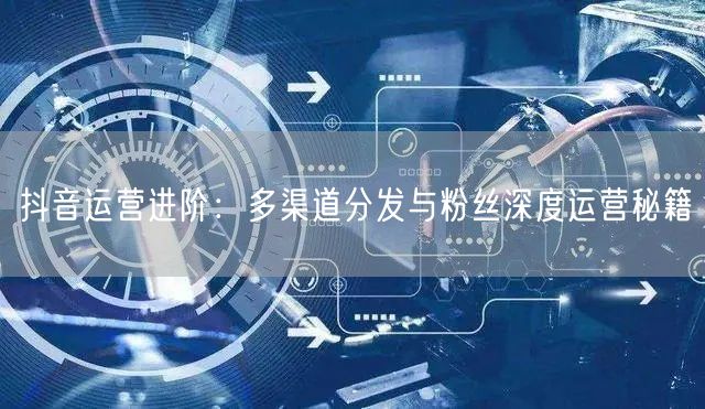 抖音运营进阶：多渠道分发与粉丝深度运营秘籍