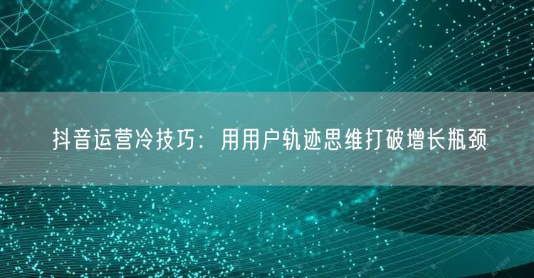 抖音运营冷技巧：用用户轨迹思维打破增长瓶颈