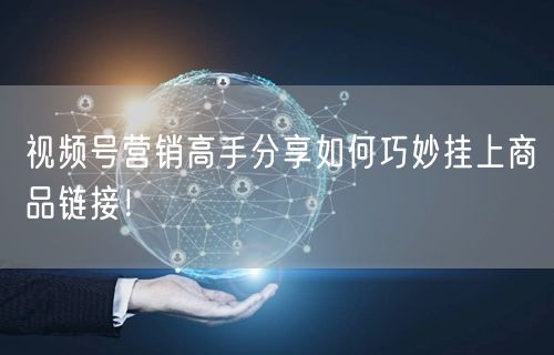 视频号营销高手分享如何巧妙挂上商品链接！