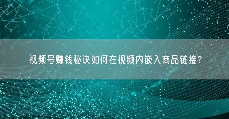 视频号赚钱秘诀如何在视频内嵌入商品链接？