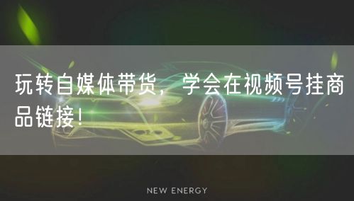 玩转自媒体带货，学会在视频号挂商品链接！