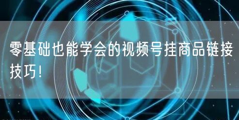 零基础也能学会的视频号挂商品链接技巧！