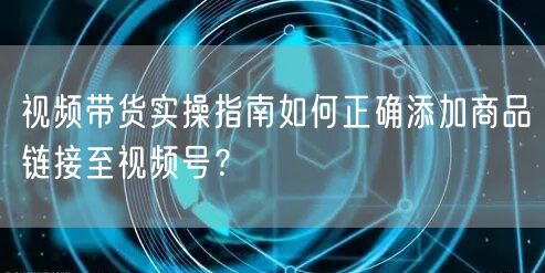 视频带货实操指南如何正确添加商品链接至视频号？