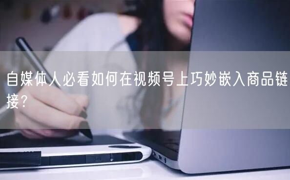 自媒体人必看如何在视频号上巧妙嵌入商品链接？