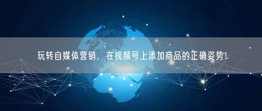 玩转自媒体营销，在视频号上添加商品的正确姿势！
