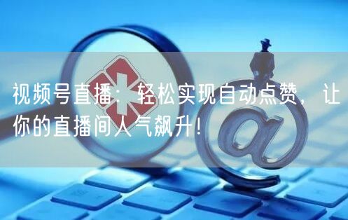 视频号直播：轻松实现自动点赞，让你的直播间人气飙升！