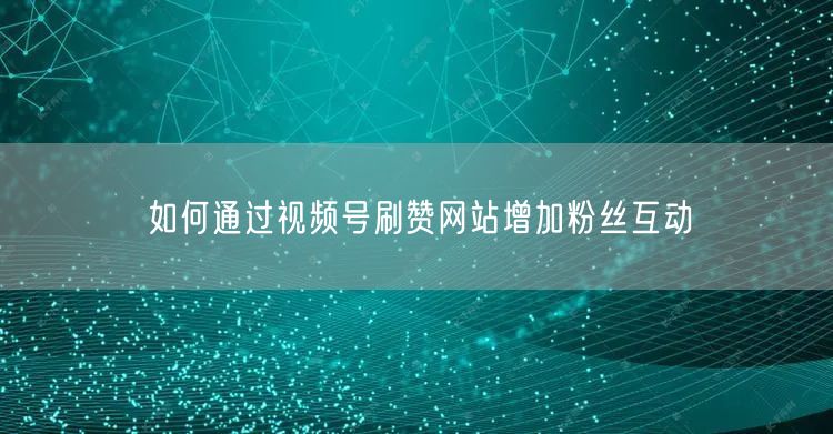 如何通过视频号刷赞网站增加粉丝互动