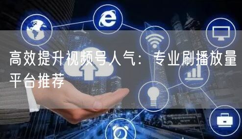 高效提升视频号人气：专业刷播放量平台推荐