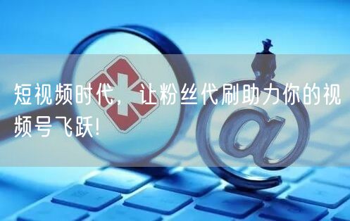 短视频时代，让粉丝代刷助力你的视频号飞跃!