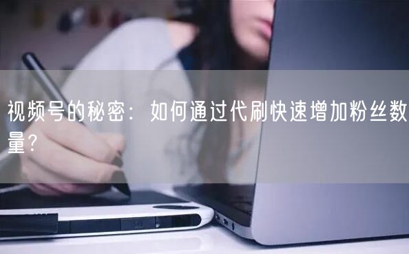 视频号的秘密：如何通过代刷快速增加粉丝数量？