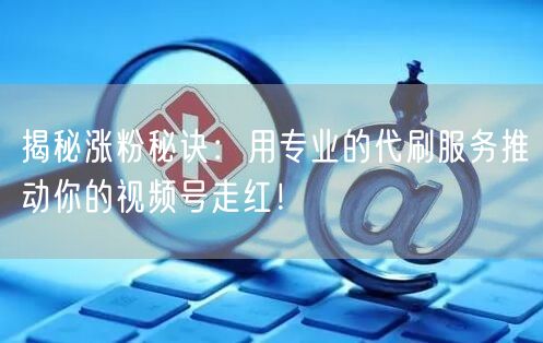 揭秘涨粉秘诀：用专业的代刷服务推动你的视频号走红！