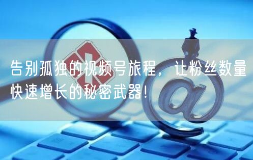 告别孤独的视频号旅程，让粉丝数量快速增长的秘密武器！