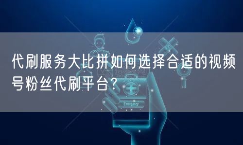 代刷服务大比拼如何选择合适的视频号粉丝代刷平台？