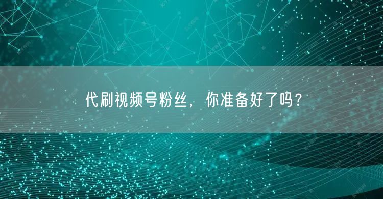 代刷视频号粉丝，你准备好了吗？