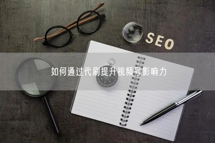 如何通过代刷提升视频号影响力