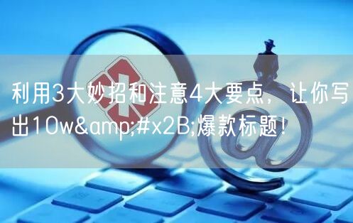 利用3大妙招和注意4大要点，让你写出10w&#x2B;爆款标题！