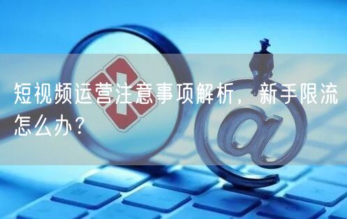 短视频运营注意事项解析，新手限流怎么办？