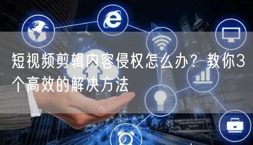 短视频剪辑内容侵权怎么办?教你3个高效的解决方法