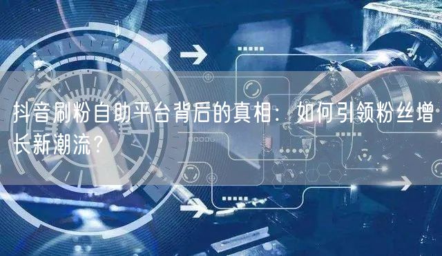 抖音刷粉自助平台背后的真相：如何引领粉丝增长新潮流？