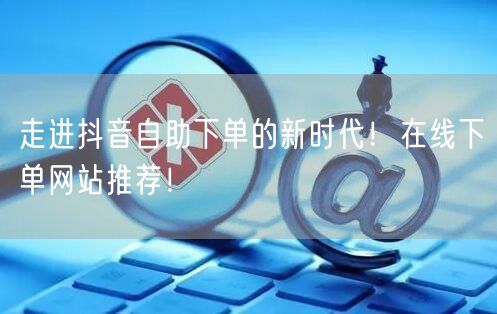 走进抖音自助下单的新时代!在线下单网站推荐!
