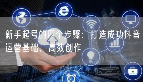 新手起号的四个步骤:打造成功抖音运营基础,高效创作