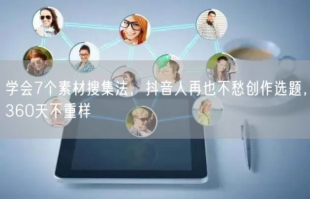 学会7个素材搜集法,抖音人再也不愁创作选题,360天不重样