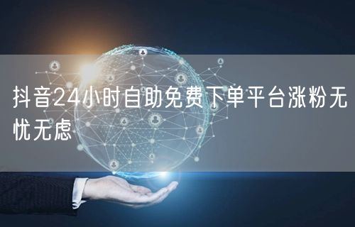 抖音24小时自助免费下单平台涨粉无忧无虑