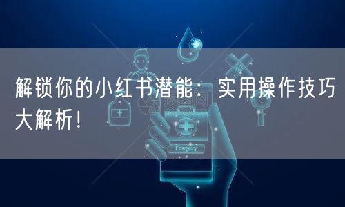 解锁你的小红书潜能：实用操作技巧大解析！