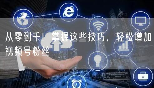 从零到千！掌握这些技巧，轻松增加视频号粉丝