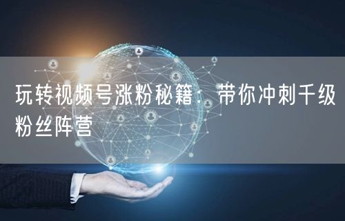 玩转视频号涨粉秘籍：带你冲刺千级粉丝阵营