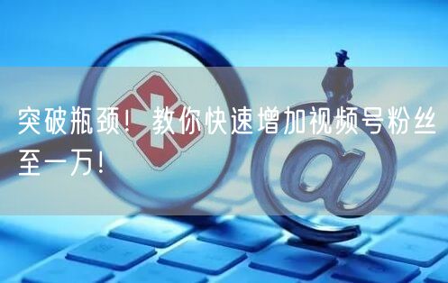 突破瓶颈！教你快速增加视频号粉丝至一万！