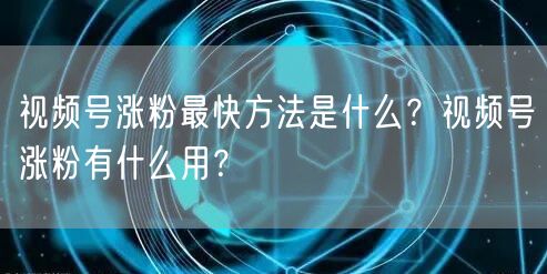 视频号涨粉最快方法是什么？视频号涨粉有什么用？