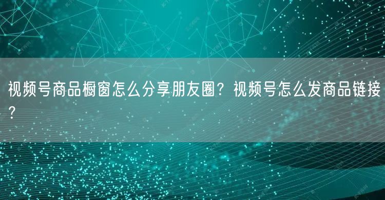 视频号商品橱窗怎么分享朋友圈？视频号怎么发商品链接？