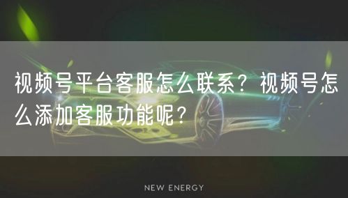 视频号平台客服怎么联系？视频号怎么添加客服功能呢？