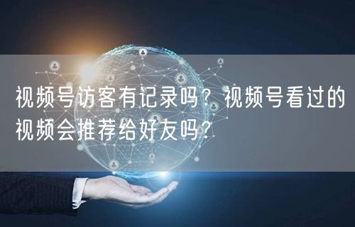 视频号访客有记录吗？视频号看过的视频会推荐给好友吗？