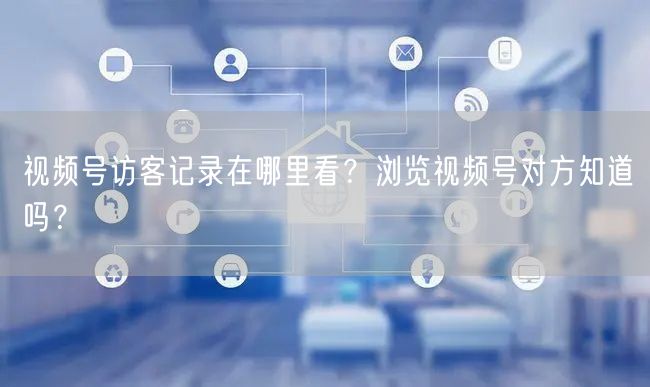 视频号访客记录在哪里看？浏览视频号对方知道吗？