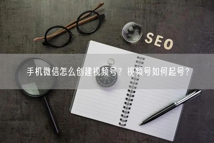 手机微信怎么创建视频号？视频号如何起号？