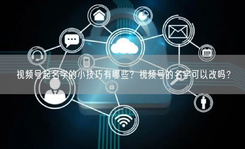 视频号起名字的小技巧有哪些？视频号的名字可以改吗？