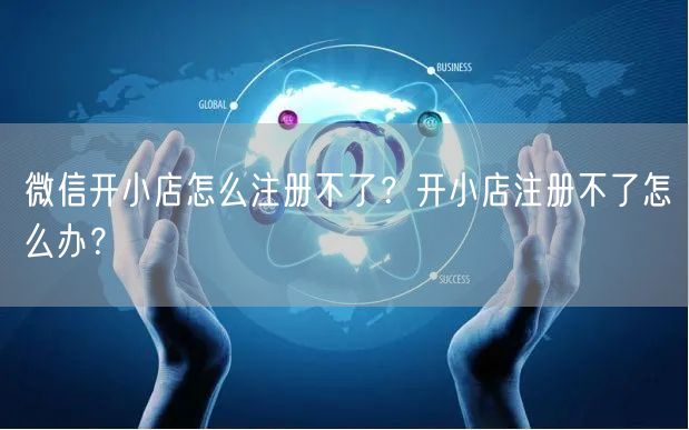微信开小店怎么注册不了？开小店注册不了怎么办？