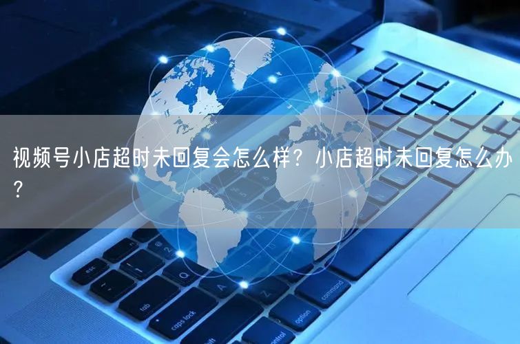 视频号小店超时未回复会怎么样？小店超时未回复怎么办？