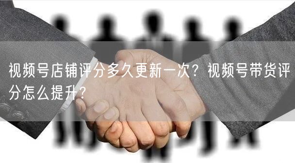 视频号店铺评分多久更新一次？视频号带货评分怎么提升？