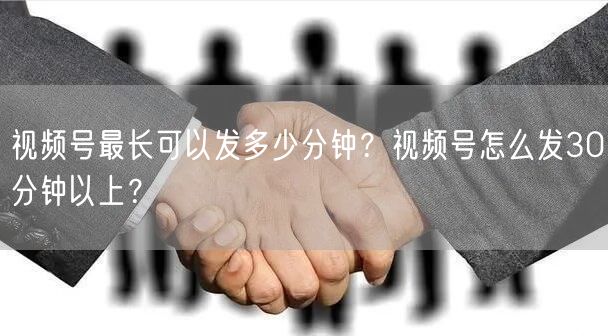 视频号最长可以发多少分钟？视频号怎么发30分钟以上？