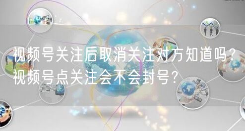 视频号关注后取消关注对方知道吗？视频号点关注会不会封号？