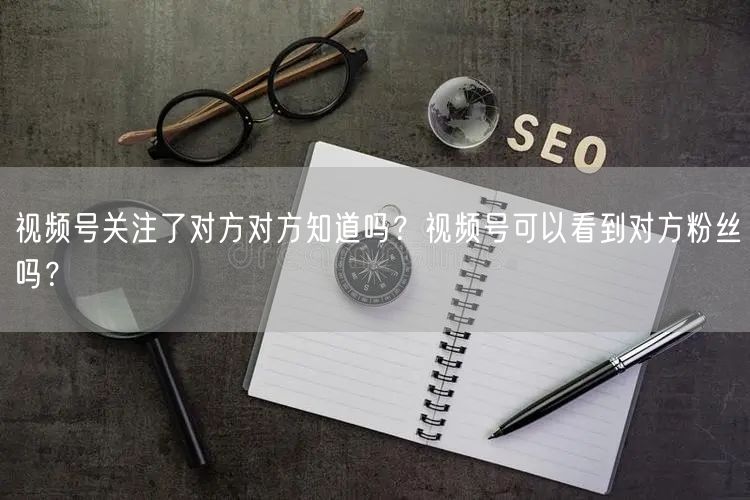 视频号关注了对方对方知道吗？视频号可以看到对方粉丝吗？