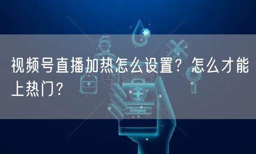 视频号直播加热怎么设置？怎么才能上热门？