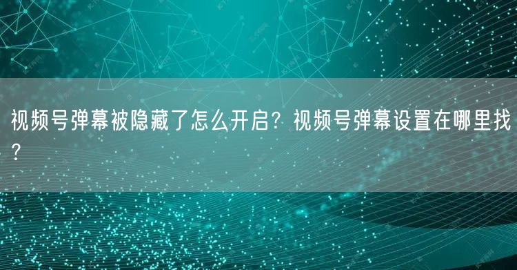 视频号弹幕被隐藏了怎么开启？视频号弹幕设置在哪里找？