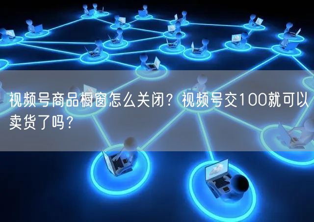 视频号商品橱窗怎么关闭？视频号交100就可以卖货了吗？