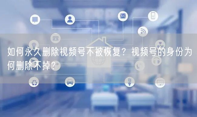 如何永久删除视频号不被恢复？视频号的身份为何删除不掉？
