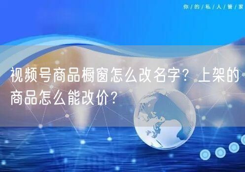 视频号商品橱窗怎么改名字？上架的商品怎么能改价？
