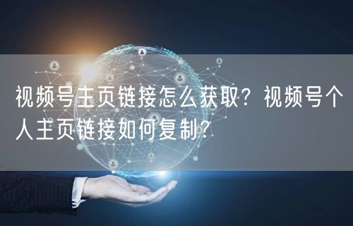 视频号主页链接怎么获取？视频号个人主页链接如何复制？